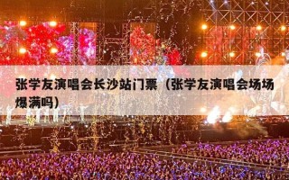 张学友演唱会长沙站门票（张学友演唱会场场爆满吗）