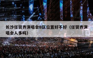 长沙任贤齐演唱会B区位置好不好（任贤齐演唱会人多吗）