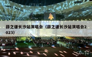 薛之谦长沙站演唱会（薛之谦长沙站演唱会2023）
