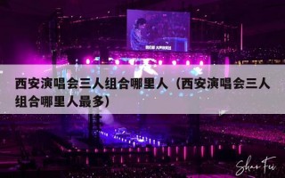 西安演唱会三人组合哪里人（西安演唱会三人组合哪里人最多）
