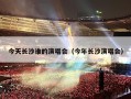 今天长沙谁的演唱会（今年长沙演唱会）