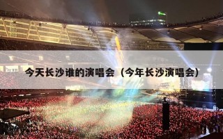 今天长沙谁的演唱会（今年长沙演唱会）