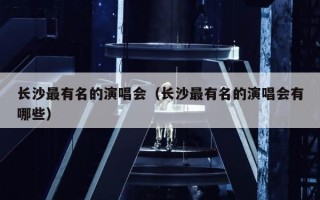 长沙最有名的演唱会（长沙最有名的演唱会有哪些）