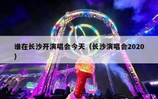 谁在长沙开演唱会今天（长沙演唱会2020）