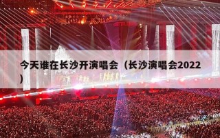 今天谁在长沙开演唱会（长沙演唱会2022）
