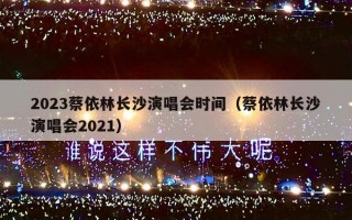 2023蔡依林长沙演唱会时间（蔡依林长沙演唱会2021）