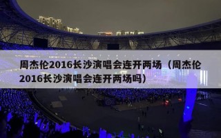 周杰伦2016长沙演唱会连开两场（周杰伦2016长沙演唱会连开两场吗）