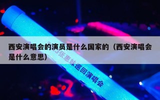 西安演唱会的演员是什么国家的（西安演唱会是什么意思）