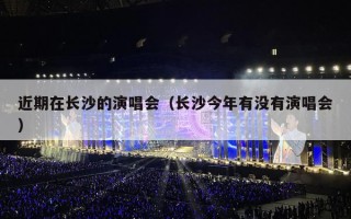 近期在长沙的演唱会（长沙今年有没有演唱会）