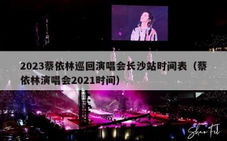 2023蔡依林巡回演唱会长沙站时间表（蔡依林演唱会2021时间）