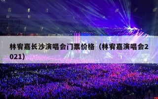 林宥嘉长沙演唱会门票价格（林宥嘉演唱会2021）