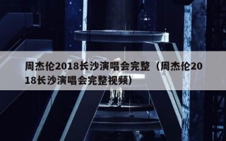 周杰伦2018长沙演唱会完整（周杰伦2018长沙演唱会完整视频）