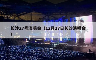 长沙27号演唱会（12月27日长沙演唱会）