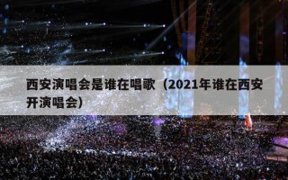 西安演唱会是谁在唱歌（2021年谁在西安开演唱会）