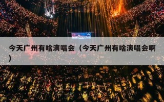 今天广州有啥演唱会（今天广州有啥演唱会啊）