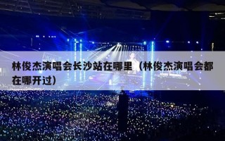林俊杰演唱会长沙站在哪里（林俊杰演唱会都在哪开过）