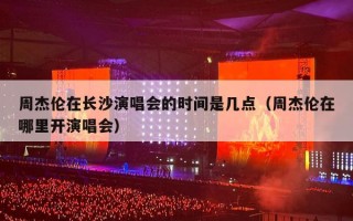 周杰伦在长沙演唱会的时间是几点（周杰伦在哪里开演唱会）