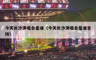 今天长沙演唱会是谁（今天长沙演唱会是谁主持）