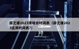 薛之谦2023演唱会时间表（薛之谦2023巡演时间表?）