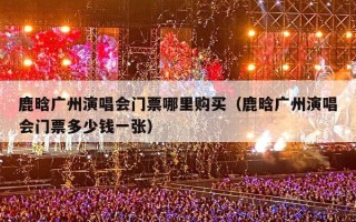 鹿晗广州演唱会门票哪里购买（鹿晗广州演唱会门票多少钱一张）