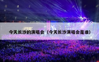 今天长沙的演唱会（今天长沙演唱会是谁）