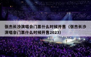 张杰长沙演唱会门票什么时候开售（张杰长沙演唱会门票什么时候开售2023）
