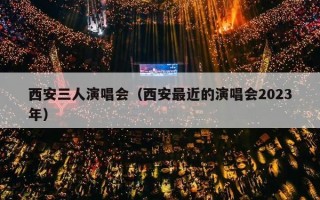 西安三人演唱会（西安最近的演唱会2023年）