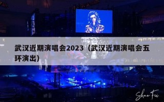 武汉近期演唱会2023（武汉近期演唱会五环演出）
