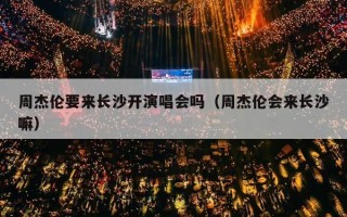 周杰伦要来长沙开演唱会吗（周杰伦会来长沙嘛）