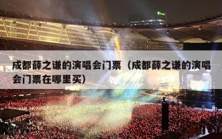 成都薛之谦的演唱会门票（成都薛之谦的演唱会门票在哪里买）