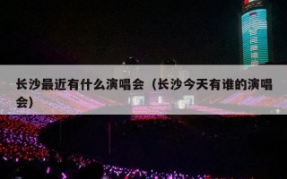 长沙最近有什么演唱会（长沙今天有谁的演唱会）