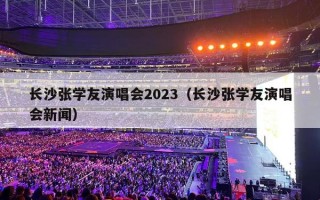 长沙张学友演唱会2023（长沙张学友演唱会新闻）