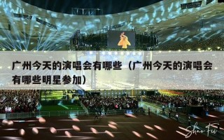 广州今天的演唱会有哪些（广州今天的演唱会有哪些明星参加）