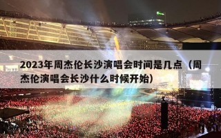 2023年周杰伦长沙演唱会时间是几点（周杰伦演唱会长沙什么时候开始）