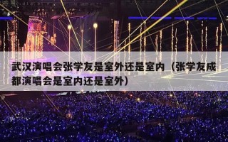 武汉演唱会张学友是室外还是室内（张学友成都演唱会是室内还是室外）