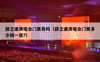 薛之谦演唱会门票贵吗（薛之谦演唱会门票多少钱一张?）