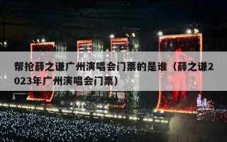 帮抢薛之谦广州演唱会门票的是谁（薛之谦2023年广州演唱会门票）