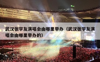 武汉张学友演唱会由哪里举办（武汉张学友演唱会由哪里举办的）