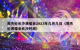 周杰伦长沙演唱会2023年几月几日（周杰伦演唱会长沙时间）