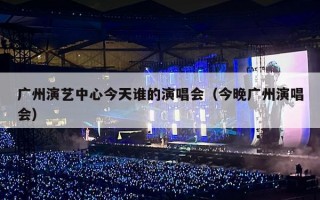 广州演艺中心今天谁的演唱会（今晚广州演唱会）