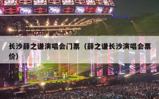长沙薛之谦演唱会门票（薛之谦长沙演唱会票价）