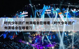 时代少年团广州演唱会在哪看（时代少年团广州演唱会在哪看?）