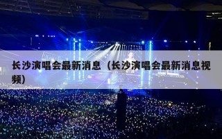 长沙演唱会最新消息（长沙演唱会最新消息视频）