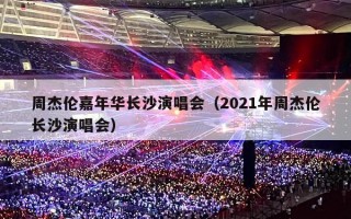 周杰伦嘉年华长沙演唱会（2021年周杰伦长沙演唱会）