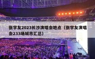 张学友2023长沙演唱会地点（张学友演唱会233场城市汇总）