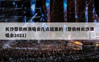 长沙蔡依林演唱会几点结束的（蔡依林长沙演唱会2021）
