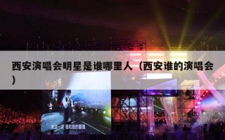 西安演唱会明星是谁哪里人（西安谁的演唱会）