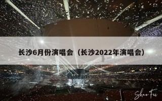 长沙6月份演唱会（长沙2022年演唱会）