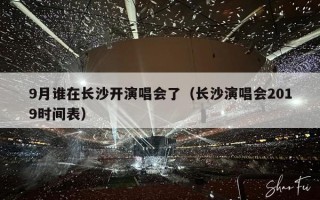 9月谁在长沙开演唱会了（长沙演唱会2019时间表）