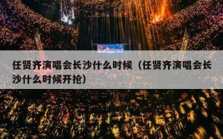任贤齐演唱会长沙什么时候（任贤齐演唱会长沙什么时候开抢）